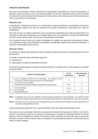 Prova 91/1.ª Ch. • Página C/3/ 11
Itens de CONSTRUÇÃO
Nos itens que apresentam critérios específicos de classificação organizados por níveis de desempenho, é
atribuída, a cada um desses níveis, uma única pontuação. No caso de, ponderados todos os dados contidos
nos descritores, permanecerem dúvidas quanto ao nível a atribuir, deve optar-se pelo nível mais elevado de
entre os dois tidos em consideração.
Resposta curta
A classificação é atribuída de acordo com os elementos de resposta solicitados e apresentados. Os critérios
de classificação relativos aos itens de resposta curta podem apresentar-se organizados por níveis de
desempenho.
Nos itens em que os critérios específicos não se apresentem organizados por níveis de desempenho, as
respostas corretas são classificadas com a cotação total do item e as respostas incorretas são classificadas
com zero pontos. Nestes casos, não há lugar a classificações intermédias.
Se a resposta contiver dados que revelem contradição em relação aos elementos considerados corretos,
ou se apresentar dados cuja irrelevância impossibilite a identificação objetiva dos elementos solicitados, é
atribuída a classificação de zero pontos.
Resposta restrita
Os critérios de classificação relativos aos itens de resposta restrita apresentam-se organizados por níveis de
desempenho.
A cotação é distribuída pelos parâmetros seguintes:
a) conteúdo (C);
b) organização e correção da expressão escrita (F).
No domínio da organização e correção da expressão escrita (F), considera-se, em cada resposta, o constante
do quadro abaixo.
Fatores de desvalorização
N.º de
ocorrências
Desvalorização
(pontos)
A
•• erro de ortografia (incluindo erro de acentuação, uso indevido de letra
minúscula ou de letra maiúscula inicial e erro de transli­neação)
•• erro inequívoco de pontuação
•• incumprimento de regra de citação ou de referência a título de obra
2 1
3 ou + 2
B
•• erro de morfologia
•• erro de sintaxe
•• impropriedade lexical
2 ou 3 2
4 ou + 4
Nota 1 – A repetição de um erro de ortografia na mesma palavra (incluindo erro de acentuação, uso indevido de letra
minúscula ou de letra maiúscula inicial e erro de translineação) deve ser contabilizada como uma única ocorrência.
Nota 2 – Entende-se por erro inequívoco de pontuação aquele que representa uma infração de regras elementares ou
que afeta a inteligibilidade do texto.
O peso percentual do parâmetro (F) é, aproximadamente, 40% da cotação total atribuída ao item.
Nos casos em que a pontuação referente aos aspetos de conteúdo (C) seja igual ou inferior a um terço do
previsto, os descontos relativos aos aspetos de organização e correção da expressão escrita (F) recaem
sobre um terço da totalidade da cotação inicialmente prevista, aplicando-se sobre este valor os descontos
descritos no quadro anterior. Nestes casos, as cotações e as pontuações apresentam a distribuição que se
indica no quadro seguinte.
 