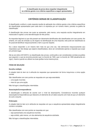 Prova 91/1.ª Ch. • Página C/2/ 11
A classificação da prova deve respeitar integralmente
os critérios gerais e os critérios específicos a seguir apresentados.
Critérios Gerais de Classificação
A classificação a atribuir a cada resposta resulta da aplicação dos critérios gerais e dos critérios específicos
de classificação apresentados para cada item e é expressa por um número inteiro, previsto na grelha de
classificação.
A classificação das provas nas quais se apresente, pelo menos, uma resposta escrita integralmente em
maiúsculas é sujeita a uma desvalorização de três pontos.
As respostas ilegíveis ou que não possam ser claramente identificadas são classificadas com zero pontos. No
entanto, em caso de omissão ou de engano na identificação de uma resposta, esta pode ser classificada se
for possível identificar inequivocamente o item a que diz respeito.
Se o aluno responder a um mesmo item mais do que uma vez, não eliminando inequivocamente a(s)
resposta(s) que não deseja que seja(m) classificada(s), deve ser considerada apenas a resposta que surgir
em primeiro lugar.
Até ao ano letivo 2013/2014, na classificação das provas, continuarão a ser consideradas corretas as grafias
que seguirem o que se encontra previsto quer no Acordo de 1945, quer no Acordo de 1990 (atualmente em
vigor), mesmo quando se utilizem as duas grafias numa mesma prova.
Itens de SELEÇÃO
Escolha múltipla
A cotação total do item só é atribuída às respostas que apresentem de forma inequívoca a única opção
correta.
São classificadas com zero pontos as respostas em que seja assinalada:
– uma opção incorreta;
– mais do que uma opção.
Não há lugar a classificações intermédias.
Associação/Correspondência
A classificação é atribuída de acordo com o nível de desempenho. Considera-se incorreta qualquer
associação/correspondência que relacione um elemento de um dado conjunto com mais do que um elemento
do outro conjunto.
Ordenação
A cotação total do item só é atribuída às respostas em que a sequência apresentada esteja integralmente
correta e completa.
São classificadas com zero pontos as respostas em que:
– seja apresentada uma sequência incorreta;
– seja omitido, pelo menos, um dos elementos da sequência solicitada.
Não há lugar a classificações intermédias.
 