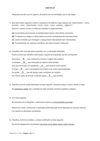 Prova 91/2.ª Ch. • Página 10/ 13
GRUPO II
Responde aos itens que se seguem, de acordo com as orientações que te são dadas.
1.  Qual das frases seguintes contém a sequência de palavras cujas classes são «determinante – nome –
pronome – verbo – determinante – nome – verbo – nome – advérbio – adjetivo»?
Escreve o número do item e a letra que identifica a opção escolhida.
 (A) Essa história que humaniza os extraterrestres inspirou vários filmes conhecidos.
 (B) O viajante que chegou a Lisboa relatou aventuras verdadeiramente impressionantes.
 (C) Certos cientistas que investigam o espaço fazem descobertas bem interessantes.
 (D) A possibilidade de viajarmos até Marte não deixa ninguém indiferente.
2.  Completa cada uma das frases seguintes com a preposição adequada.
Escreve a letra que identifica cada espaço, seguida da preposição que lhe corresponde.
Os perigos ____a)___ que contávamos durante a viagem não surgiram.
A paisagem ____b)___ que mais gosto já inspirou vários artistas.
Uma aurora boreal é um espetáculo ____c)___ que sempre sonhei assistir.
O cargo ____d)___ que o comandante me nomeou é de muita responsabilidade.
As razões ____e)___ que ele decidiu viajar constituem um mistério.
Um herói é capaz de arriscar a vida por aquilo ____f)___ que acredita.
3.  Classifica a forma verbal sublinhada na frase seguinte, indicando pessoa, número, tempo e modo.
Se tivéssemos sabido que o cientista iria estar presente, teríamos assistido à palestra.
4.  Lê a frase seguinte.
Emocionado com a fotografia, o astronauta mostrou-a a uma jornalista sua amiga.
Reescreve a frase, substituindo a expressão sublinhada pela forma adequada do pronome pessoal.
Faz apenas as alterações necessárias.
5.  Classifica, de forma completa, a oração sublinhada na frase seguinte.
Os alunos asseguraram ao professor que havia novos dados sobre o robô Curiosity.
 