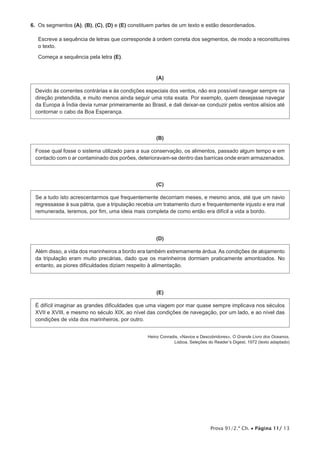 Prova 91/2.ª Ch. • Página 11/ 13
6.  Os segmentos (A), (B), (C), (D) e (E) constituem partes de um texto e estão desordenados.
Escreve a sequência de letras que corresponde à ordem correta dos segmentos, de modo a reconstituíres
o texto.
Começa a sequência pela letra (E).
(A)
Devido às correntes contrárias e às condições especiais dos ventos, não era possível navegar sempre na
direção pretendida, e muito menos ainda seguir uma rota exata. Por exemplo, quem desejasse navegar
da Europa à Índia devia rumar primeiramente ao Brasil, e dali deixar-se conduzir pelos ventos alísios até
contornar o cabo da Boa Esperança.
(B)
Fosse qual fosse o sistema utilizado para a sua conservação, os alimentos, passado algum tempo e em
contacto com o ar contaminado dos porões, deterioravam-se dentro das barricas onde eram armazenados.
(C)
Se a tudo isto acrescentarmos que frequentemente decorriam meses, e mesmo anos, até que um navio
regressasse à sua pátria, que a tripulação recebia um tratamento duro e frequentemente injusto e era mal
remunerada, teremos, por fim, uma ideia mais completa de como então era difícil a vida a bordo.
(D)
Além disso, a vida dos marinheiros a bordo era também extremamente árdua. As condições de alojamento
da tripulação eram muito precárias, dado que os marinheiros dormiam praticamente amontoados. No
entanto, as piores dificuldades diziam respeito à alimentação.
(E)
É difícil imaginar as grandes dificuldades que uma viagem por mar quase sempre implicava nos séculos
XVII e XVIII, e mesmo no século XIX, ao nível das condições de navegação, por um lado, e ao nível das
condições de vida dos marinheiros, por outro.
Heinz Conradis, «Navios e Descobridores», O Grande Livro dos Oceanos,
Lisboa, Seleções do Reader’s Digest, 1972 (texto adaptado)
 