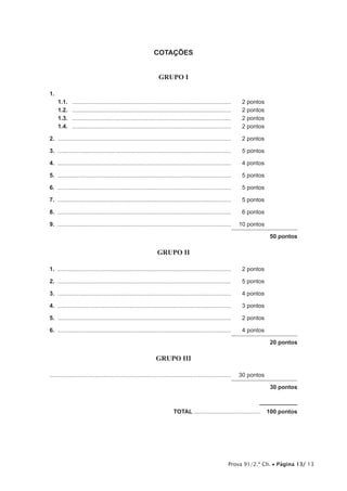 Prova 91/2.ª Ch. • Página 13/ 13
COTAÇÕES
GRUPO I
1.
1.1.	 ...................................................................................................	 2 pontos
1.2.	 ...................................................................................................	 2 pontos
1.3.	 ...................................................................................................	 2 pontos
1.4.	 ...................................................................................................	 2 pontos
2.	............................................................................................................	 2 pontos	
3.	............................................................................................................	 5 pontos
4.	............................................................................................................	 4 pontos
5.	............................................................................................................	 5 pontos
6.	............................................................................................................	 5 pontos
7.	............................................................................................................	 5 pontos
8.	............................................................................................................	 6 pontos
9.  ............................................................................................................	 10 pontos
50 pontos
GRUPO II
1.	............................................................................................................	 2 pontos
2.	............................................................................................................	 5 pontos
3.	............................................................................................................	 4 pontos
4.	............................................................................................................	 3 pontos
5.	............................................................................................................	 2 pontos
6.	............................................................................................................	 4 pontos
20 pontos
GRUPO III
................................................................................................................	 30 pontos
30 pontos
	TOTAL..........................................  100 pontos
 