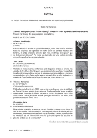 Prova 91/2.ª Ch. • Página 2/ 13
GRUPO I
PARTE A
Lê o texto. Em caso de necessidade, consulta as notas e o vocabulário apresentados.
Marte na literatura
1 À boleia da exploração do robô Curiosity1, fomos ver como o planeta vermelho tem sido
tratado na ficção. Eis alguns casos exemplares.
POR SÍLVIA SOUTO CUNHA
5
10
A Guerra dos Mundos
De H. G. WELLS
(Ulisseia)
Clássico escrito na euforia da pós-industrialização, narra uma invasão marciana
hostil: na sequência de explosões em Marte, caem uns cilindros metálicos em
Londres, de onde emergem, armados com raios mortíferos, alienígenas2 que
se deslocam em trípodes3. Por ironia, são dizimados por uma bactéria terrestre,
microscópica defesa face ao desconhecido.
15
John Carter
De EDGAR RICE BURROUGHS
(Saída de Emergência)
O criador de Tarzan inventou um herói ao gosto do público rendido ao cinema, nas
décadasde20e30:umJohnNinguém,que,aofugirdeíndiosapaches,étransportado
inexplicavelmente para Marte, planeta de princesas, guerreiros bárbaros e monstros
surpreendentes. John Carter ganha poderes extraordinários e salva o planeta – à
maneira de Flash Gordon ou de Super-Homem, que, dizem, influenciou.
20
25
Crónicas Marcianas
De RAY BRADBURY
(Publicações Europa-América)
Publicada originalmente em 1950, trata-se de uma obra que ecoa a realidade
da Guerra Fria e os receios da era atómica. Bradbury efabula4 sobre as várias
colonizações humanas de Marte, traçando o retrato do planeta como ruína
abandonada, civilização quase extinta, paisagem invadida – um aviso, com
paralelismos óbvios com a Terra.
30
35
Regresso a Marte
De BEN BOVA
(Publicações Europa-América)
Uma anterior expedição terrestre ao planeta desabitado revelara uma forma de
vida e um mistério. Seis anos depois, uma segunda missão é encabeçada por
um cientista, interessado em descobrir o que aconteceu a Marte, colidindo com
os interesses de um patrocinador bilionário que quer explorar os recursos do
planeta. Onde é que já ouvimos isto?
Sílvia Souto Cunha, Visão, 16 de agosto de 2012 (texto adaptado)
 