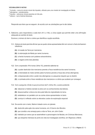Prova 91/2.ª Ch. • Página 3/ 13
VOCABULÁRIO E NOTAS
1 Curiosity – nome do veículo móvel não tripulado, utilizado para uma missão de investigação em Marte.
2 alienígenas – extraterrestres.
3 trípodes – estruturas móveis assentes em três pés.
4 efabula – narra histórias fabulosas.
Responde aos itens que se seguem, de acordo com as orientações que te são dadas.
1.  Seleciona, para responderes a cada item (1.1. a 1.4.), a única opção que permite obter uma afirmação
adequada ao sentido do texto.
Escreve o número do item e a letra que identifica a opção escolhida.
1.1.  A leitura do texto permite afirmar que as quatro obras apresentadas têm em comum o facto de fazerem
referência
 (A) à invasão da Terra por marcianos.
 (B) à colonização de Marte por seres humanos.
 (C) a heróis humanos com poderes extraordinários.
 (D) a viagens entre dois planetas.
1.2.  Com a expressão «Por ironia» (linha 10), pretende salientar-se
 (A) o poder destruidor dos marcianos perante a fraca resistência dos seres humanos.
 (B) a intensidade do medo sentido pelos humanos perante a força das armas alienígenas.
 (C) a desproporção entre o poder dos alienígenas e a pequenez daquilo que os destrói.
 (D) o contraste entre a fraca resistência dos marcianos e a vitória que acabam por conseguir.
1.3.  Com a pergunta «Onde é que já ouvimos isto?» (linha 35), a autora pretende
 (A) relacionar a história narrada na obra com os conhecimentos dos leitores.
 (B) desaconselhar a leitura da obra pela falta de originalidade do tema.
 (C) estabelecer um paralelo com as outras obras apresentadas no texto.
 (D) conduzir à reflexão sobre os elevados custos da exploração espacial.
1.4.  De acordo com o texto, Marte é tratado como um planeta
 (A) destruído pela ação dos seres humanos, em A Guerra dos Mundos.
 (B) que constitui uma ameaça para a vida na Terra, em John Carter.
 (C) habitado por seres que se assemelham a personagens de fábulas, em Crónicas Marcianas.
 (D) que desperta interesse do ponto de vista da investigação científica, em Regresso a Marte.
 