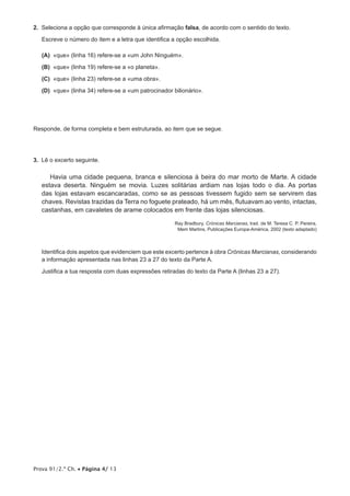 Prova 91/2.ª Ch. • Página 4/ 13
2.  Seleciona a opção que corresponde à única afirmação falsa, de acordo com o sentido do texto.
Escreve o número do item e a letra que identifica a opção escolhida.
 (A) «que» (linha 16) refere-se a «um John Ninguém».
 (B) «que» (linha 19) refere-se a «o planeta».
 (C) «que» (linha 23) refere-se a «uma obra».
 (D) «que» (linha 34) refere-se a «um patrocinador bilionário».
Responde, de forma completa e bem estruturada, ao item que se segue.
3.  Lê o excerto seguinte.
Havia uma cidade pequena, branca e silenciosa à beira do mar morto de Marte. A cidade
estava deserta. Ninguém se movia. Luzes solitárias ardiam nas lojas todo o dia. As portas
das lojas estavam escancaradas, como se as pessoas tivessem fugido sem se servirem das
chaves. Revistas trazidas da Terra no foguete prateado, há um mês, flutuavam ao vento, intactas,
castanhas, em cavaletes de arame colocados em frente das lojas silenciosas.
Ray Bradbury, Crónicas Marcianas, trad. de M. Teresa C. P. Pereira,
Mem Martins, Publicações Europa-América, 2002 (texto adaptado)
Identifica dois aspetos que evidenciem que este excerto pertence à obra Crónicas Marcianas, considerando
a informação apresentada nas linhas 23 a 27 do texto da Parte A.
Justifica a tua resposta com duas expressões retiradas do texto da Parte A (linhas 23 a 27).
 