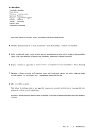 Prova 91/2.ª Ch. • Página 7/ 13
VOCABULÁRIO
1 trepidação – agitação.
2 halo – brilho.
3 intrínseco – inerente; próprio.
4 quimeras – fantasias.
5 espectro – imagem fantasmagórica.
6 insólitos – estranhos.
7 placidez – serenidade.
8 rancor – raiva.
9 insondável – misteriosa.
Responde, de forma completa e bem estruturada, aos itens que se seguem.
4.  Identifica dois aspetos que, no texto, evidenciem o facto de o comboio constituir uma novidade.
5.  Indica a razão pela qual o mundo exterior aparece, aos olhos do narrador, como «estranho e ameaçador»
(linha 20) e transcreve uma expressão que ilustre esta perspetiva subjetiva do narrador.
6.  Explica o sentido da expressão «o comboio rompeu enfim como um rancor subterrâneo» (linhas 33 e 34).
7.  Explicita a diferença que se verifica entre a ordem real dos acontecimentos e a ordem pela qual esses
acontecimentos são narrados no texto, considerando elementos textuais.
8.  Lê o comentário seguinte.
Pela leitura do texto, percebe-se que a partida provoca, no narrador, sentimentos de natureza diferente,
apesar de, no final, o medo predominar.
Apresenta dois argumentos a favor deste comentário, considerando as informações que surgem ao longo
do texto.
 