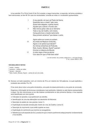 Prova 91/2.ª Ch. • Página 8/ 13
PARTE C
Lê as estrofes 75 e 76 do Canto VI de Os Lusíadas, a seguir transcritas, e responde, de forma completa e
bem estruturada, ao item 9. Em caso de necessidade, consulta as notas e o vocabulário apresentados.
1
5
10
15
A nau grande, em que vai Paulo da Gama,
Quebrado leva o masto1 pelo meio,
Quási toda alagada; a gente chama
Aquele que a salvar o mundo veio.
Não menos gritos vãos ao ar derrama
Toda a nau de Coelho, com receio,
Conquanto teve o mestre tanto tento
Que primeiro amainou2 que desse o vento.
Agora sobre as nuvens os subiam
As ondas de Neptuno furibundo;
Agora a ver parece que deciam3
As íntimas entranhas do Profundo.
Noto, Austro, Bóreas, Áquilo4 queriam
Arruinar a máquina do Mundo;
A noite negra e feia se alumia
Cos raios em que o Polo todo ardia!
Luís de Camões, Os Lusíadas, edição de A. J. da Costa Pimpão,
5.ª ed., Lisboa, MNE/IC, 2003
VOCABULÁRIO E NOTAS
1 masto – mastro.
2 amainou – colheu as velas.
3 deciam – desciam.
4 Noto, Austro, Bóreas, Áquilo – ventos do sul e do norte.
9.  Escreve um texto expositivo, com um mínimo de 70 e um máximo de 120 palavras, no qual explicites o
conteúdo das estrofes 75 e 76.
O teu texto deve incluir uma parte introdutória, uma parte de desenvolvimento e uma parte de conclusão.
Organiza a informação da forma que considerares mais pertinente, tratando os sete tópicos apresentados
a seguir. Se não mencionares ou se não tratares corretamente os dois primeiros tópicos, a tua resposta
será classificada com zero pontos.
•  Indicação do episódio a que pertencem as estrofes.
•  Identificação de uma das alterações nos elementos da Natureza.
•  Descrição do estado da «nau grande» (verso 1).
•  Explicitação da decisão tomada pelo mestre da «nau de Coelho» (verso 6).
•  Descrição do movimento a que estão sujeitas as naus.
•  Explicitação do sentimento que domina os navegadores.
•  Referência a outro episódio de Os Lusíadas em que o mesmo sentimento esteja presente, fundamentando
a tua escolha.
 