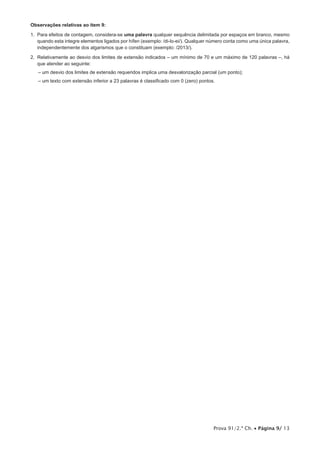 Prova 91/2.ª Ch. • Página 9/ 13
Observações relativas ao item 9:
1. Para efeitos de contagem, considera-se uma palavra qualquer sequência delimitada por espaços em branco, mesmo
quando esta integre elementos ligados por hífen (exemplo: /di-lo-ei/). Qualquer número conta como uma única palavra,
independentemente dos algarismos que o constituam (exemplo: /2013/).
2. Relativamente ao desvio dos limites de extensão indicados – um mínimo de 70 e um máximo de 120 palavras –, há
que atender ao seguinte:
– um desvio dos limites de extensão requeridos implica uma desvalorização parcial (um ponto);
– um texto com extensão inferior a 23 palavras é classificado com 0 (zero) pontos.
 