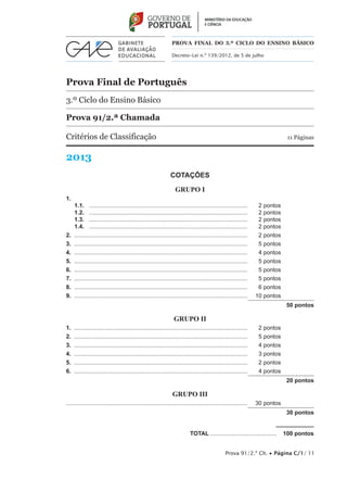 Prova 91/2.ª Ch. • Página C/1/ 11
Prova Final de Português
3.º Ciclo do Ensino Básico
Prova 91/2.ª Chamada
Critérios de Classificação	 11 Páginas
2013
PROVA FINAL DO 3.º CICLO do Ensino BÁSICO
Decreto-Lei n.º 139/2012, de 5 de julho
COTAÇÕES
GRUPO I
1.
1.1.	 ...................................................................................................	 2 pontos
1.2.	 ...................................................................................................	 2 pontos
1.3.	 ...................................................................................................	 2 pontos
1.4.	 ...................................................................................................	 2 pontos
2.	............................................................................................................	 2 pontos	
3.	............................................................................................................	 5 pontos
4.	............................................................................................................	 4 pontos
5.	............................................................................................................	 5 pontos
6.	............................................................................................................	 5 pontos
7.	............................................................................................................	 5 pontos
8.	............................................................................................................	 6 pontos
9.  ............................................................................................................	 10 pontos
50 pontos
GRUPO II
1.	............................................................................................................	 2 pontos
2.	............................................................................................................	 5 pontos
3.	............................................................................................................	 4 pontos
4.	............................................................................................................	 3 pontos
5.	............................................................................................................	 2 pontos
6.	............................................................................................................	 4 pontos
20 pontos
GRUPO III
................................................................................................................	 30 pontos
30 pontos
	TOTAL..........................................  100 pontos
 