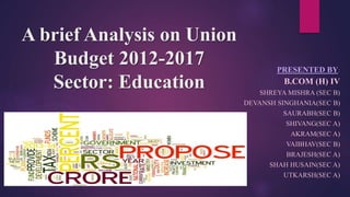 A brief Analysis on Union
Budget 2012-2017
Sector: Education
PRESENTED BY:
B.COM (H) IV
SHREYA MISHRA (SEC B)
DEVANSH SINGHANIA(SEC B)
SAURABH(SEC B)
SHIVANG(SEC A)
AKRAM(SEC A)
VAIBHAV(SEC B)
BRAJESH(SEC A)
SHAH HUSAIN(SEC A)
UTKARSH(SEC A)
 