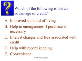 Which of the following is not an
advantage of credit?
A. Improved standard of living
B. Help in emergencies if purchase is
necessary
C. Interest charges and fees associated with
credit
D. Help with record keeping
E. Convenience
© EMC Publishing, LLC
 