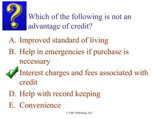 Which of the following is not an
advantage of credit?
A. Improved standard of living
B. Help in emergencies if purchase is
necessary
C. Interest charges and fees associated with
credit
D. Help with record keeping
E. Convenience
© EMC Publishing, LLC
 