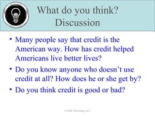 What do you think?
Discussion
© EMC Publishing, LLC© EMC Publishing, LLC
• Many people say that credit is the
American way. How has credit helped
Americans live better lives?
• Do you know anyone who doesn’t use
credit at all? How does he or she get by?
• Do you think credit is good or bad?
 