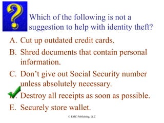 Which of the following is not a
suggestion to help with identity theft?
A. Cut up outdated credit cards.
B. Shred documents that contain personal
information.
C. Don’t give out Social Security number
unless absolutely necessary.
D. Destroy all receipts as soon as possible.
E. Securely store wallet.
© EMC Publishing, LLC
 