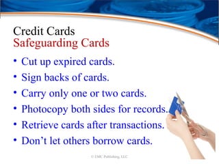 Credit Cards
Safeguarding Cards
• Cut up expired cards.
• Sign backs of cards.
• Carry only one or two cards.
• Photocopy both sides for records.
• Retrieve cards after transactions.
• Don’t let others borrow cards.
© EMC Publishing, LLC
 