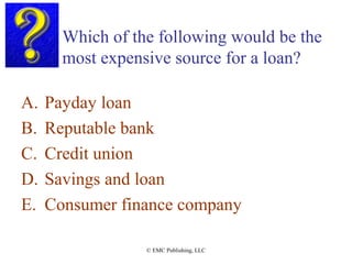 Which of the following would be the
most expensive source for a loan?
A. Payday loan
B. Reputable bank
C. Credit union
D. Savings and loan
E. Consumer finance company
© EMC Publishing, LLC
 