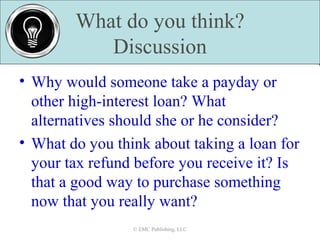 What do you think?
Discussion
© EMC Publishing, LLC© EMC Publishing, LLC
• Why would someone take a payday or
other high-interest loan? What
alternatives should she or he consider?
• What do you think about taking a loan for
your tax refund before you receive it? Is
that a good way to purchase something
now that you really want?
 