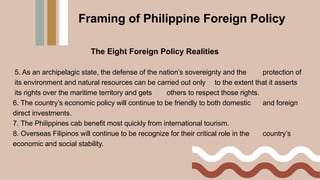 Framing of Philippine Foreign Policy
The Eight Foreign Policy Realities
5. As an archipelagic state, the defense of the nation’s sovereignty and the protection of
its environment and natural resources can be carried out only to the extent that it asserts
its rights over the maritime territory and gets others to respect those rights.
6. The country’s economic policy will continue to be friendly to both domestic and foreign
direct investments.
7. The Philippines cab benefit most quickly from international tourism.
8. Overseas Filipinos will continue to be recognize for their critical role in the country’s
economic and social stability.
 
