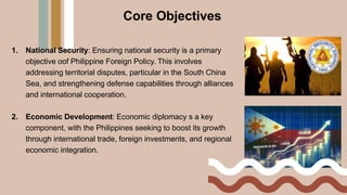 Core Objectives
1. National Security: Ensuring national security is a primary
objective oof Philippine Foreign Policy. This involves
addressing territorial disputes, particular in the South China
Sea, and strengthening defense capabilities through alliances
and international cooperation.
2. Economic Development: Economic diplomacy s a key
component, with the Philippines seeking to boost its growth
through international trade, foreign investments, and regional
economic integration.
 