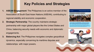 Key Policies and Strategies
1. ASEAN Engagement: The Philippines is an active member of the
Association of South East Asian Nations (ASEAN), contributing to
regional stability and economic cooperation.
2. Strategic Partnership: The country maintains strategic
partnership with major global players like the United States and
China, balancing security needs with economic and diplomatic
engagements.
3. Balancing Act: The Philippines navigates complex geopolitical
dynamics, especially concerning its maritime disputes and
relationships with major powers.
 