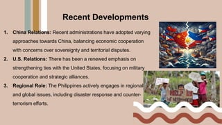 Recent Developments
1. China Relations: Recent administrations have adopted varying
approaches towards China, balancing economic cooperation
with concerns over sovereignty and territorial disputes.
2. U.S. Relations: There has been a renewed emphasis on
strengthening ties with the United States, focusing on military
cooperation and strategic alliances.
3. Regional Role: The Philippines actively engages in regional
and global issues, including disaster response and counter-
terrorism efforts.
 