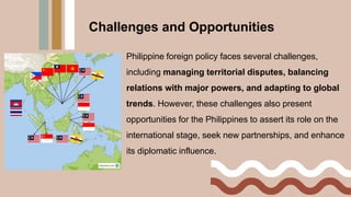 Philippine foreign policy faces several challenges,
including managing territorial disputes, balancing
relations with major powers, and adapting to global
trends. However, these challenges also present
opportunities for the Philippines to assert its role on the
international stage, seek new partnerships, and enhance
its diplomatic influence.
Challenges and Opportunities
 