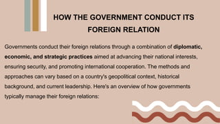 Governments conduct their foreign relations through a combination of diplomatic,
economic, and strategic practices aimed at advancing their national interests,
ensuring security, and promoting international cooperation. The methods and
approaches can vary based on a country's geopolitical context, historical
background, and current leadership. Here's an overview of how governments
typically manage their foreign relations:
HOW THE GOVERNMENT CONDUCT ITS
FOREIGN RELATION
 