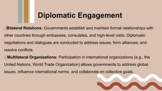 Bilateral Relations: Governments establish and maintain formal relationships with
other countries through embassies, consulates, and high-level visits. Diplomatic
negotiations and dialogues are conducted to address issues, form alliances, and
resolve conflicts.
Multilateral Organizations: Participation in international organizations (e.g., the
United Nations, World Trade Organization) allows governments to address global
issues, influence international norms, and collaborate on collective goals.
Diplomatic Engagement
 