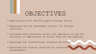 OBJECTIVES
• Familiarized with the Philippine Foreign Policy.
• Explained how the government conduct its foreign
relations.
• Discussed what practices govern the admission to and the
exclusion or deportation of Aliens from the Philippines.
• Explained how international disputes be solved.
• Described how foreign relations be conducted in time of
disagreement.
 