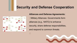 Alliances and Defense Agreements:
Military Alliances: Governments form
alliances (e.g., NATO) to enhance
security, share defense responsibilities,
and respond to common threats.
Security and Defense Cooperation
 