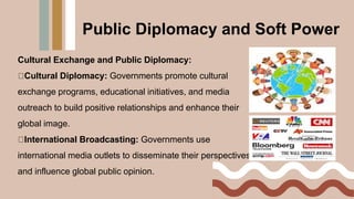 Cultural Exchange and Public Diplomacy:
Cultural Diplomacy: Governments promote cultural
exchange programs, educational initiatives, and media
outreach to build positive relationships and enhance their
global image.
International Broadcasting: Governments use
international media outlets to disseminate their perspectives
and influence global public opinion.
Public Diplomacy and Soft Power
 