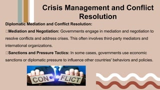 Diplomatic Mediation and Conflict Resolution:
Mediation and Negotiation: Governments engage in mediation and negotiation to
resolve conflicts and address crises. This often involves third-party mediators and
international organizations.
Sanctions and Pressure Tactics: In some cases, governments use economic
sanctions or diplomatic pressure to influence other countries' behaviors and policies.
Crisis Management and Conflict
Resolution
 