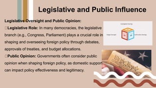 Legislative Oversight and Public Opinion:
Legislative Role: In many democracies, the legislative
branch (e.g., Congress, Parliament) plays a crucial role in
shaping and overseeing foreign policy through debates,
approvals of treaties, and budget allocations.
Public Opinion: Governments often consider public
opinion when shaping foreign policy, as domestic support
can impact policy effectiveness and legitimacy.
Legislative and Public Influence
 