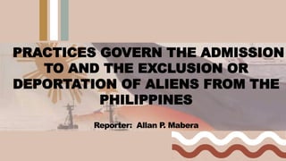 PRACTICES GOVERN THE ADMISSION
TO AND THE EXCLUSION OR
DEPORTATION OF ALIENS FROM THE
PHILIPPINES
Reporter: Allan P
. Mabera
 