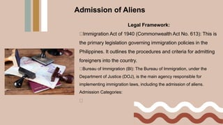Legal Framework:
Immigration Act of 1940 (Commonwealth Act No. 613): This is
the primary legislation governing immigration policies in the
Philippines. It outlines the procedures and criteria for admitting
foreigners into the country.
Bureau of Immigration (BI): The Bureau of Immigration, under the
Department of Justice (DOJ), is the main agency responsible for
implementing immigration laws, including the admission of aliens.
Admission Categories:
Admission of Aliens
 