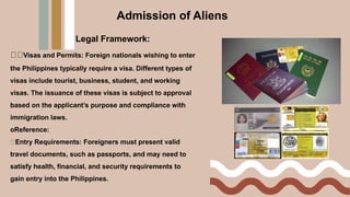 Legal Framework:
Visas and Permits: Foreign nationals wishing to enter
the Philippines typically require a visa. Different types of
visas include tourist, business, student, and working
visas. The issuance of these visas is subject to approval
based on the applicant’s purpose and compliance with
immigration laws.
oReference:
Entry Requirements: Foreigners must present valid
travel documents, such as passports, and may need to
satisfy health, financial, and security requirements to
gain entry into the Philippines.
Admission of Aliens
 