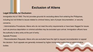 Legal Grounds for Exclusion:
Immigration Act of 1940: The Act provides grounds for excluding aliens from entering the Philippines,
including but not limited to issues related to criminal history, lack of proper documentation, or security
concerns.
Administrative Procedures: Aliens who do not meet the entry requirements or have been flagged for issues
such as previous deportation or criminal activities may be excluded upon arrival. Immigration officers have
the authority to deny entry at the port of entry.
Appeals Process:
Reconsideration Requests: Aliens who are excluded have the right to request reconsideration or appeal
the decision. Such appeals are generally reviewed by higher immigration authorities or administrative
bodies.
Exclusion of Aliens
 