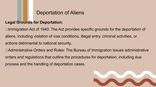 Legal Grounds for Deportation:
Immigration Act of 1940: The Act provides specific grounds for the deportation of
aliens, including violation of visa conditions, illegal entry, criminal activities, or
actions detrimental to national security.
Administrative Orders and Rules: The Bureau of Immigration issues administrative
orders and regulations that outline the procedures for deportation, including due
process and the handling of deportation cases.
Deportation of Aliens
 