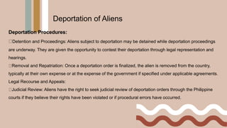 Deportation Procedures:
Detention and Proceedings: Aliens subject to deportation may be detained while deportation proceedings
are underway. They are given the opportunity to contest their deportation through legal representation and
hearings.
Removal and Repatriation: Once a deportation order is finalized, the alien is removed from the country,
typically at their own expense or at the expense of the government if specified under applicable agreements.
Legal Recourse and Appeals:
Judicial Review: Aliens have the right to seek judicial review of deportation orders through the Philippine
courts if they believe their rights have been violated or if procedural errors have occurred.
Deportation of Aliens
 