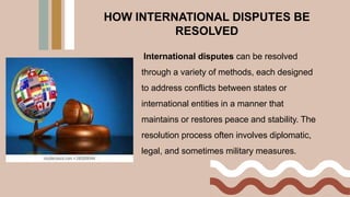 HOW INTERNATIONAL DISPUTES BE
RESOLVED
International disputes can be resolved
through a variety of methods, each designed
to address conflicts between states or
international entities in a manner that
maintains or restores peace and stability. The
resolution process often involves diplomatic,
legal, and sometimes military measures.
 
