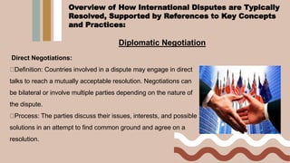 Diplomatic Negotiation
Direct Negotiations:
Definition: Countries involved in a dispute may engage in direct
talks to reach a mutually acceptable resolution. Negotiations can
be bilateral or involve multiple parties depending on the nature of
the dispute.
Process: The parties discuss their issues, interests, and possible
solutions in an attempt to find common ground and agree on a
resolution.
Overview of How International Disputes are Typically
Resolved, Supported by References to Key Concepts
and Practices:
 