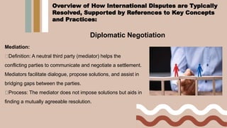Diplomatic Negotiation
Mediation:
Definition: A neutral third party (mediator) helps the
conflicting parties to communicate and negotiate a settlement.
Mediators facilitate dialogue, propose solutions, and assist in
bridging gaps between the parties.
Process: The mediator does not impose solutions but aids in
finding a mutually agreeable resolution.
Overview of How International Disputes are Typically
Resolved, Supported by References to Key Concepts
and Practices:
 