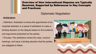 Diplomatic Negotiation
Arbitration
Definition: Arbitration involves the appointment of an
impartial arbitrator or a panel of arbitrators to make a
binding decision on the dispute based on the evidence
and arguments presented by the parties.
Process: The arbitrators review the case, conduct
hearings, and issue a binding decision that the parties
are obligated to follow.
Overview of How International Disputes are Typically
Resolved, Supported by References to Key Concepts
and Practices:
 