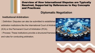 Diplomatic Negotiation
Institutional Arbitration:
Definition: Disputes can also be submitted to established
arbitration institutions like the International Court of Arbitration
(ICA) or the Permanent Court of Arbitration (PCA).
Process: These institutions provide a structured framework
and rules for conducting arbitration.
Overview of How International Disputes are Typically
Resolved, Supported by References to Key Concepts
and Practices:
 