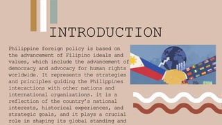 INTRODUCTION
Philippine foreign policy is based on
the advancement of Filipino ideals and
values, which include the advancement of
democracy and advocacy for human rights
worldwide. It represents the strategies
and principles guiding the Philippines
interactions with other nations and
international organizations. it is a
reflection of the country’s national
interests, historical experiences, and
strategic goals, and it plays a crucial
role in shaping its global standing and
 