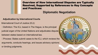 Diplomatic Negotiation
Adjudication by International Courts
International Court of Justice (ICJ):
Definition: The ICJ, based in The Hague, is the principal
judicial organ of the United Nations and adjudicates disputes
between states based on international law.
Process: States submit cases to the ICJ, which reviews the
arguments, conducts hearings, and issues advisory opinions
or binding judgments.
Overview of How International Disputes are Typically
Resolved, Supported by References to Key Concepts
and Practices:
 