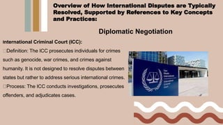 Diplomatic Negotiation
International Criminal Court (ICC):
Definition: The ICC prosecutes individuals for crimes
such as genocide, war crimes, and crimes against
humanity. It is not designed to resolve disputes between
states but rather to address serious international crimes.
Process: The ICC conducts investigations, prosecutes
offenders, and adjudicates cases.
Overview of How International Disputes are Typically
Resolved, Supported by References to Key Concepts
and Practices:
 