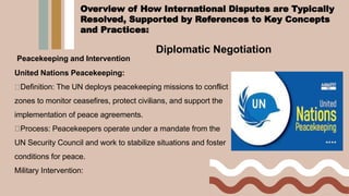 Diplomatic Negotiation
Peacekeeping and Intervention
United Nations Peacekeeping:
Definition: The UN deploys peacekeeping missions to conflict
zones to monitor ceasefires, protect civilians, and support the
implementation of peace agreements.
Process: Peacekeepers operate under a mandate from the
UN Security Council and work to stabilize situations and foster
conditions for peace.
Military Intervention:
Overview of How International Disputes are Typically
Resolved, Supported by References to Key Concepts
and Practices:
 