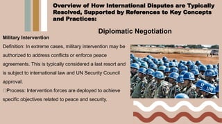 Diplomatic Negotiation
Military Intervention
Definition: In extreme cases, military intervention may be
authorized to address conflicts or enforce peace
agreements. This is typically considered a last resort and
is subject to international law and UN Security Council
approval.
Process: Intervention forces are deployed to achieve
specific objectives related to peace and security.
Overview of How International Disputes are Typically
Resolved, Supported by References to Key Concepts
and Practices:
 