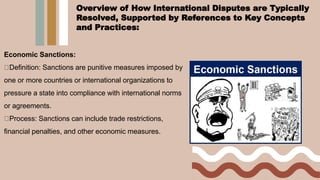 Economic Sanctions:
Definition: Sanctions are punitive measures imposed by
one or more countries or international organizations to
pressure a state into compliance with international norms
or agreements.
Process: Sanctions can include trade restrictions,
financial penalties, and other economic measures.
Overview of How International Disputes are Typically
Resolved, Supported by References to Key Concepts
and Practices:
 