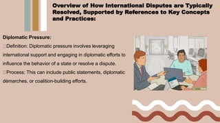 Diplomatic Pressure:
Definition: Diplomatic pressure involves leveraging
international support and engaging in diplomatic efforts to
influence the behavior of a state or resolve a dispute.
Process: This can include public statements, diplomatic
démarches, or coalition-building efforts.
Overview of How International Disputes are Typically
Resolved, Supported by References to Key Concepts
and Practices:
 